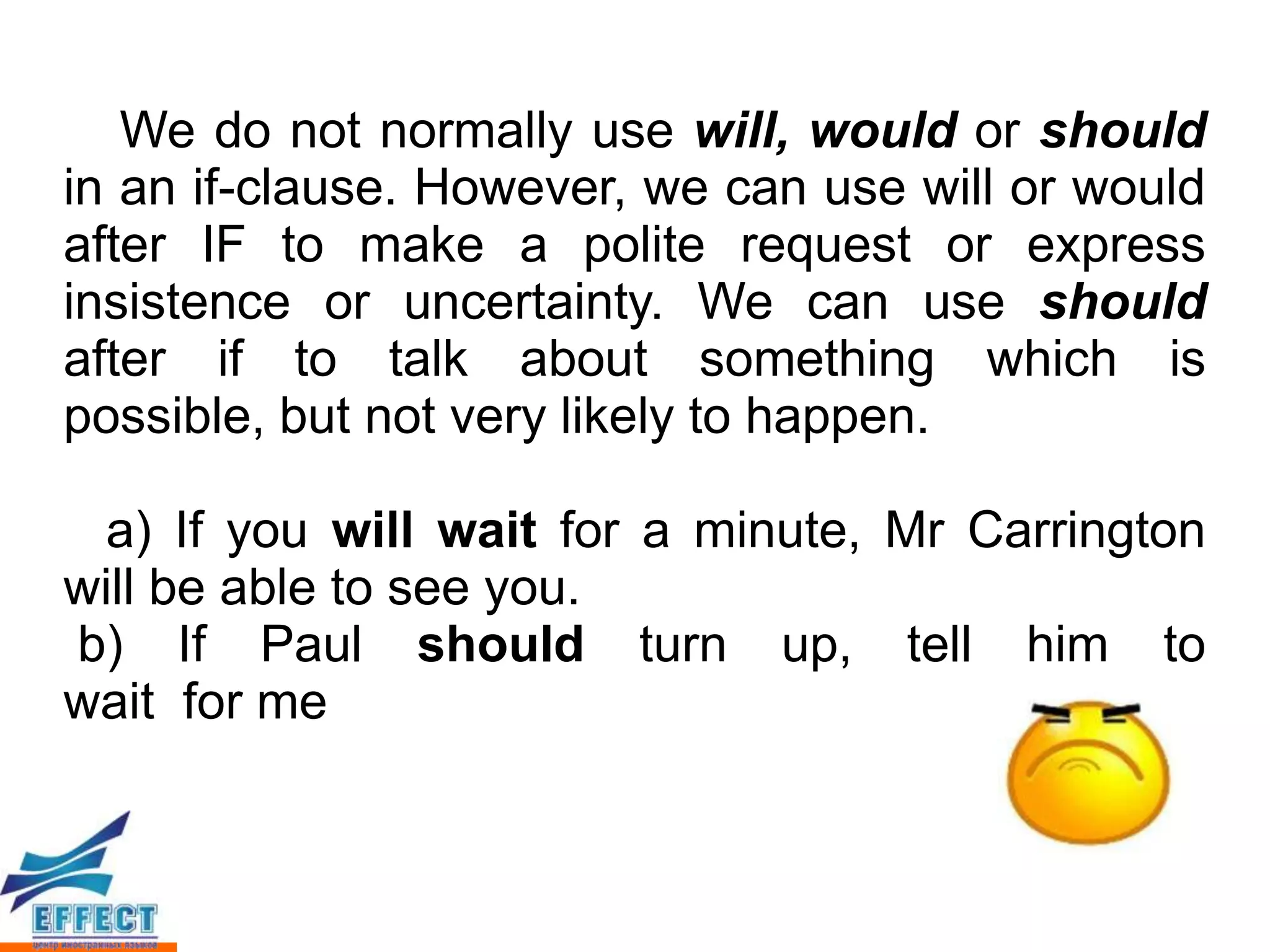 We do not normally use will, would or should
in an if-clause. However, we can use will or would
after IF to make a polite request or express
insistence or uncertainty. We can use should
after if to talk about something which is
possible, but not very likely to happen.

 a) If you will wait for a minute, Mr Carrington
will be able to see you.
b) If Paul should turn up, tell him to
wait for me
 