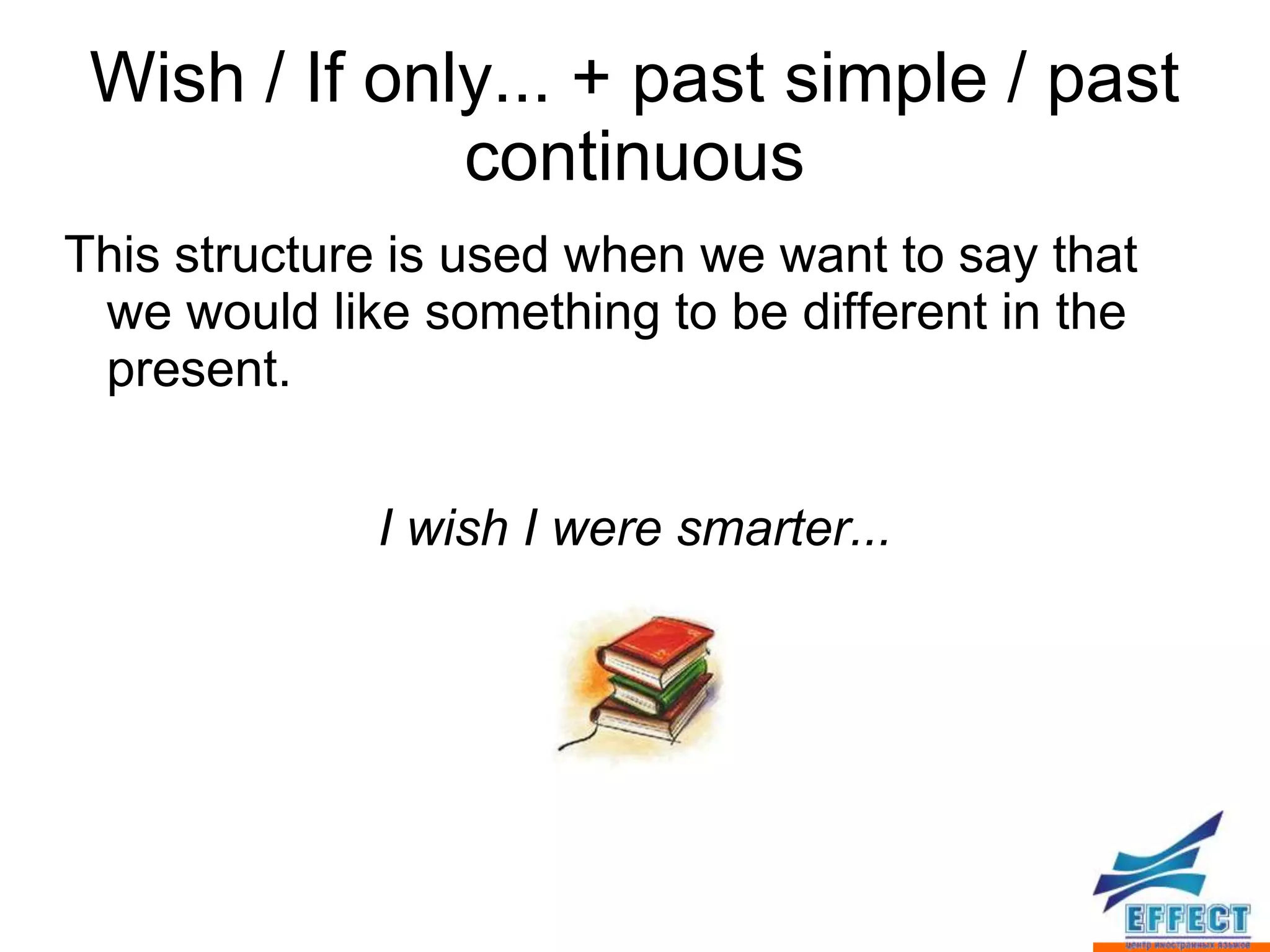 Wish / If only... + past simple / past
              continuous
This structure is used when we want to say that
 we would like something to be different in the
 present.


             I wish I were smarter...
 