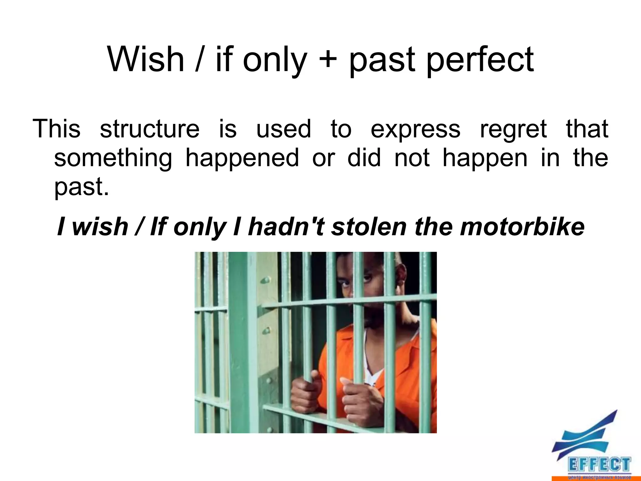 Wish / if only + past perfect
This structure is used to express regret that
 something happened or did not happen in the
 past.
 I wish / If only I hadn't stolen the motorbike
 