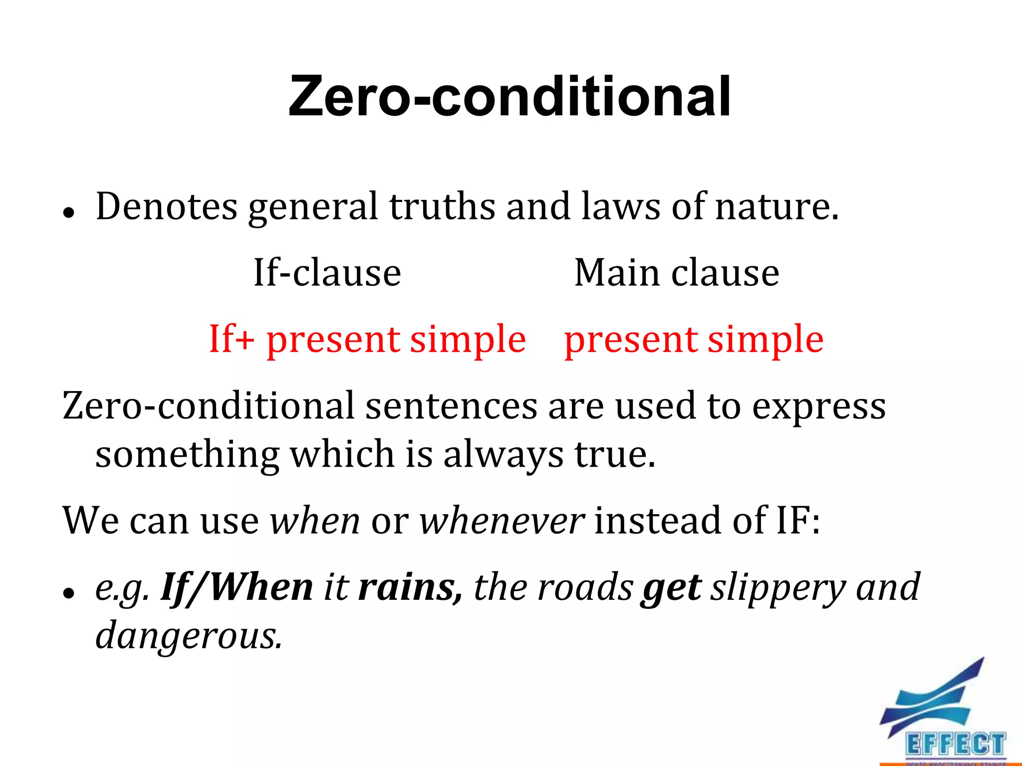 Zero-conditional
   Denotes general truths and laws of nature.
             If-clause          Main clause
          If+ present simple present simple
Zero-conditional sentences are used to express
  something which is always true.
We can use when or whenever instead of IF:
   e.g. If/When it rains, the roads get slippery and
    dangerous.
 