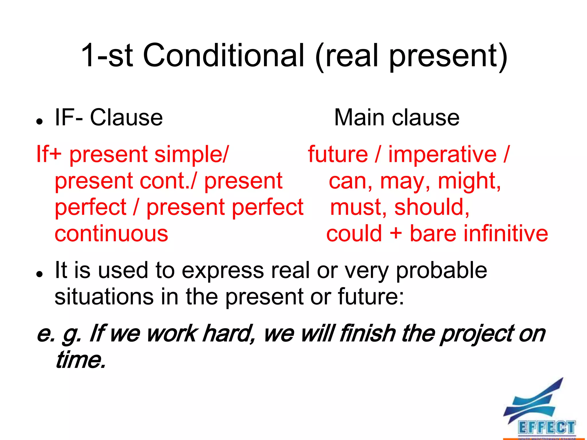1-st Conditional (real present)
   IF- Clause                 Main clause
If+ present simple/        future / imperative /
  present cont./ present     can, may, might,
  perfect / present perfect must, should,
  continuous                 could + bare infinitive
   It is used to express real or very probable
    situations in the present or future:
e. g. If we work hard, we will finish the project on
  time.
 