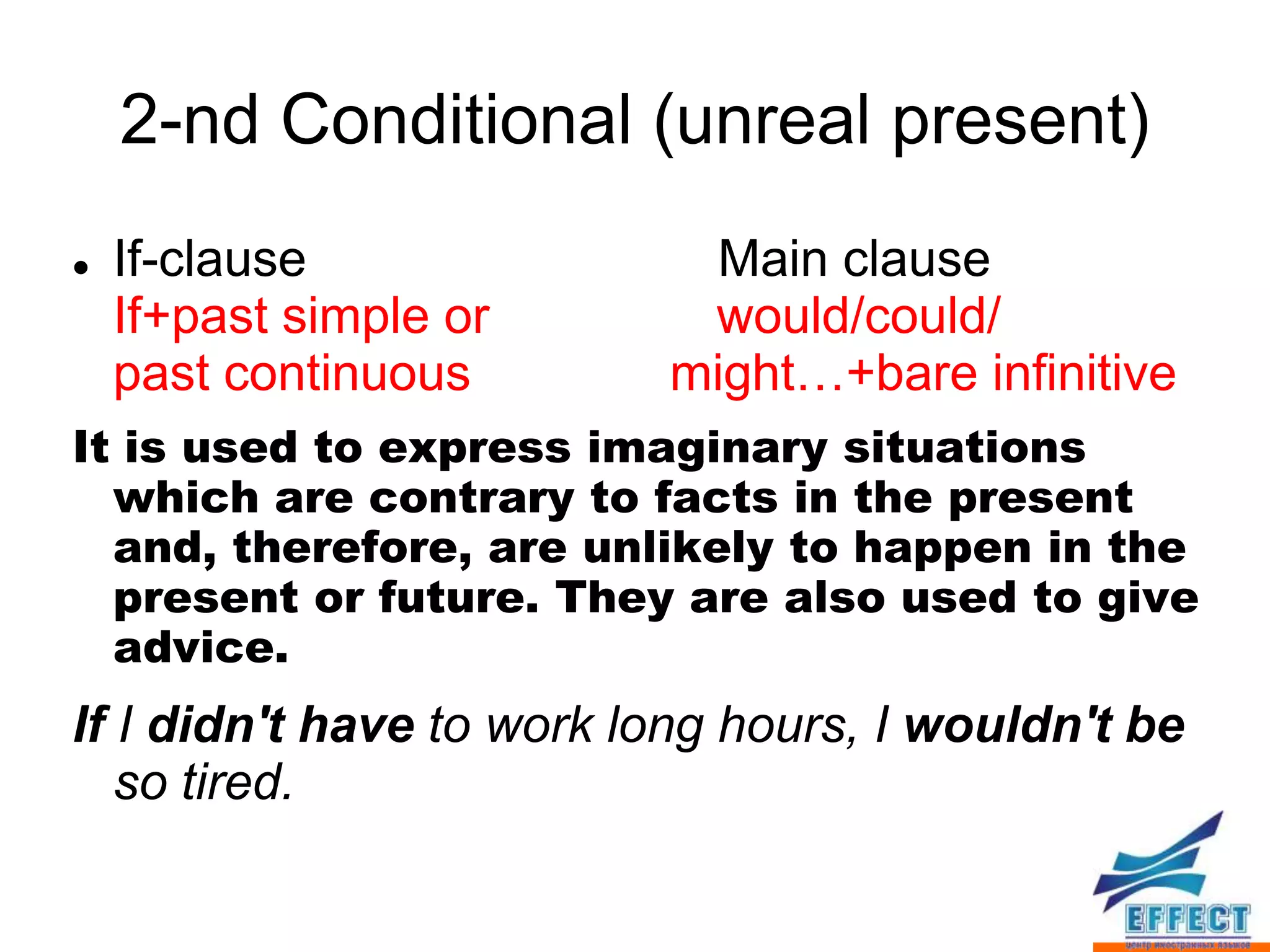 2-nd Conditional (unreal present)
   If-clause              Main clause
    If+past simple or      would/could/
    past continuous       might…+bare infinitive
It is used to express imaginary situations
  which are contrary to facts in the present
  and, therefore, are unlikely to happen in the
  present or future. They are also used to give
  advice.
If I didn't have to work long hours, I wouldn't be
   so tired.
 