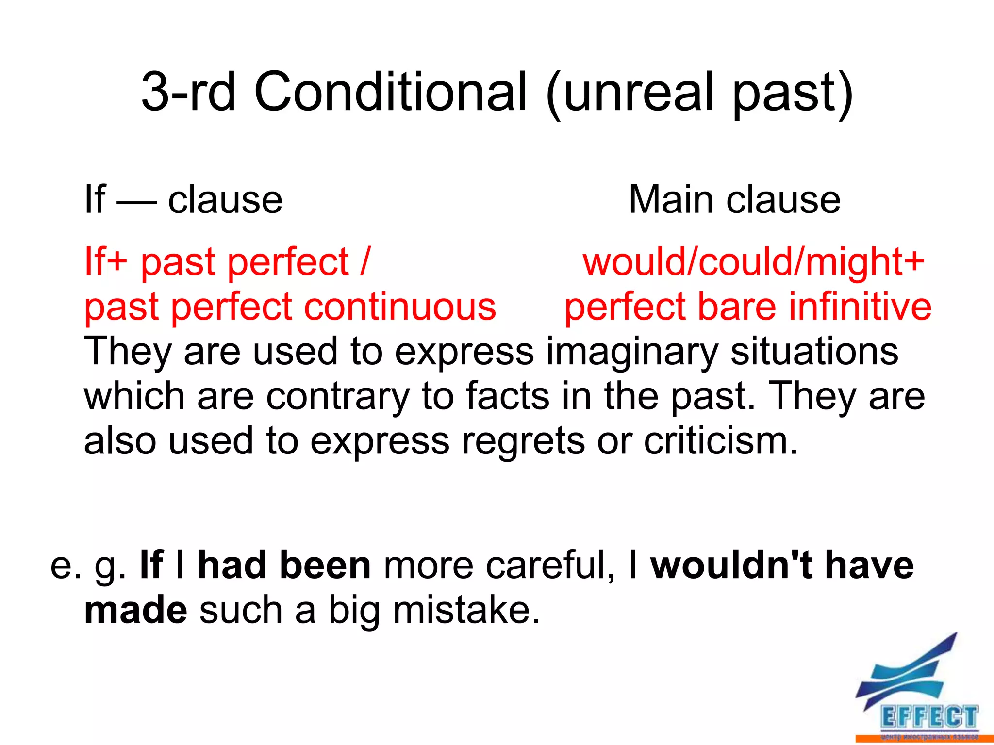 3-rd Conditional (unreal past)
 If — clause                     Main clause
 If+ past perfect /            would/could/might+
 past perfect continuous     perfect bare infinitive
 They are used to express imaginary situations
 which are contrary to facts in the past. They are
 also used to express regrets or criticism.


e. g. If I had been more careful, I wouldn't have
  made such a big mistake.
 