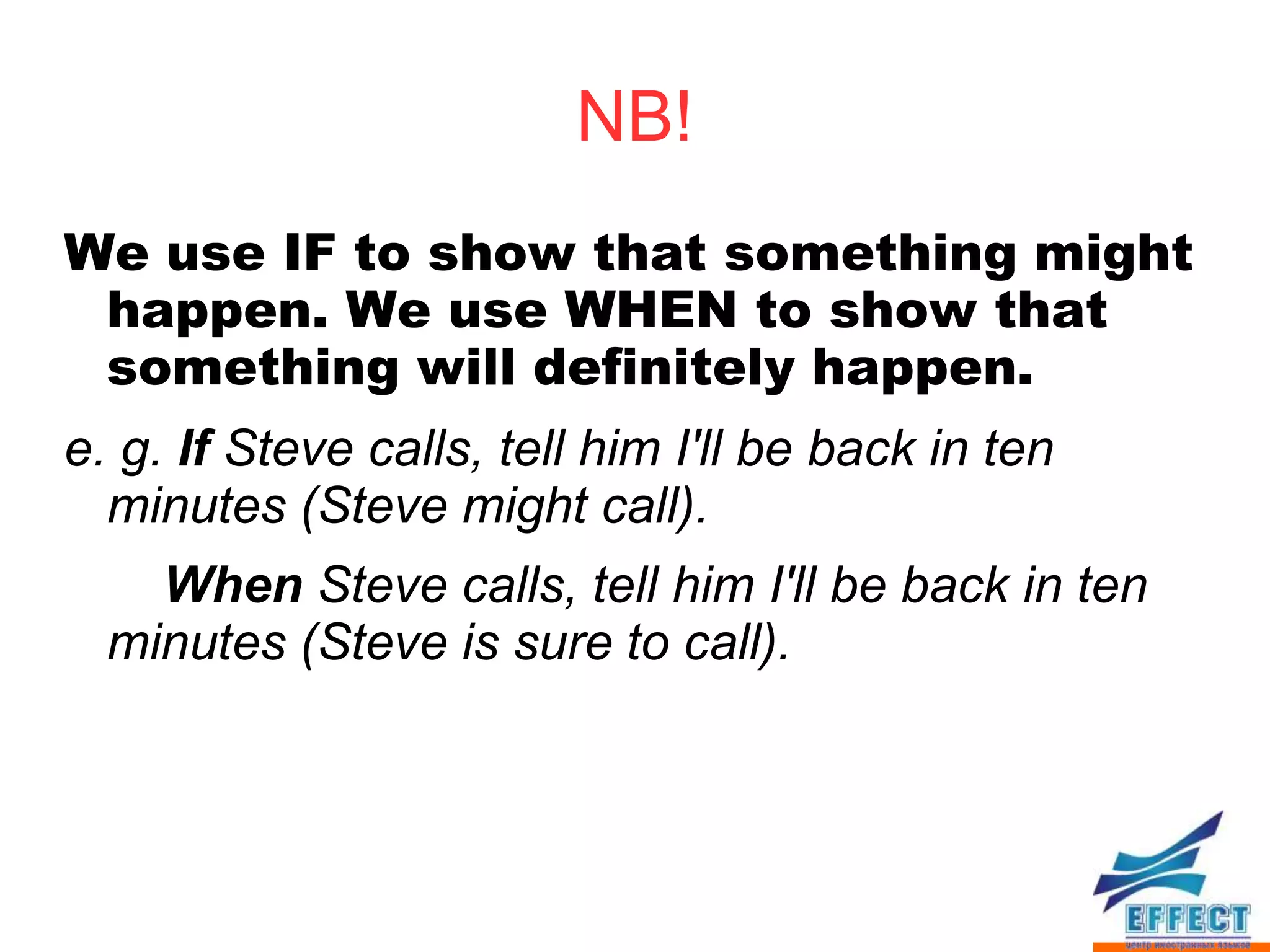 NB!
We use IF to show that something might
 happen. We use WHEN to show that
 something will definitely happen.
e. g. If Steve calls, tell him I'll be back in ten
  minutes (Steve might call).
    When Steve calls, tell him I'll be back in ten
  minutes (Steve is sure to call).
 