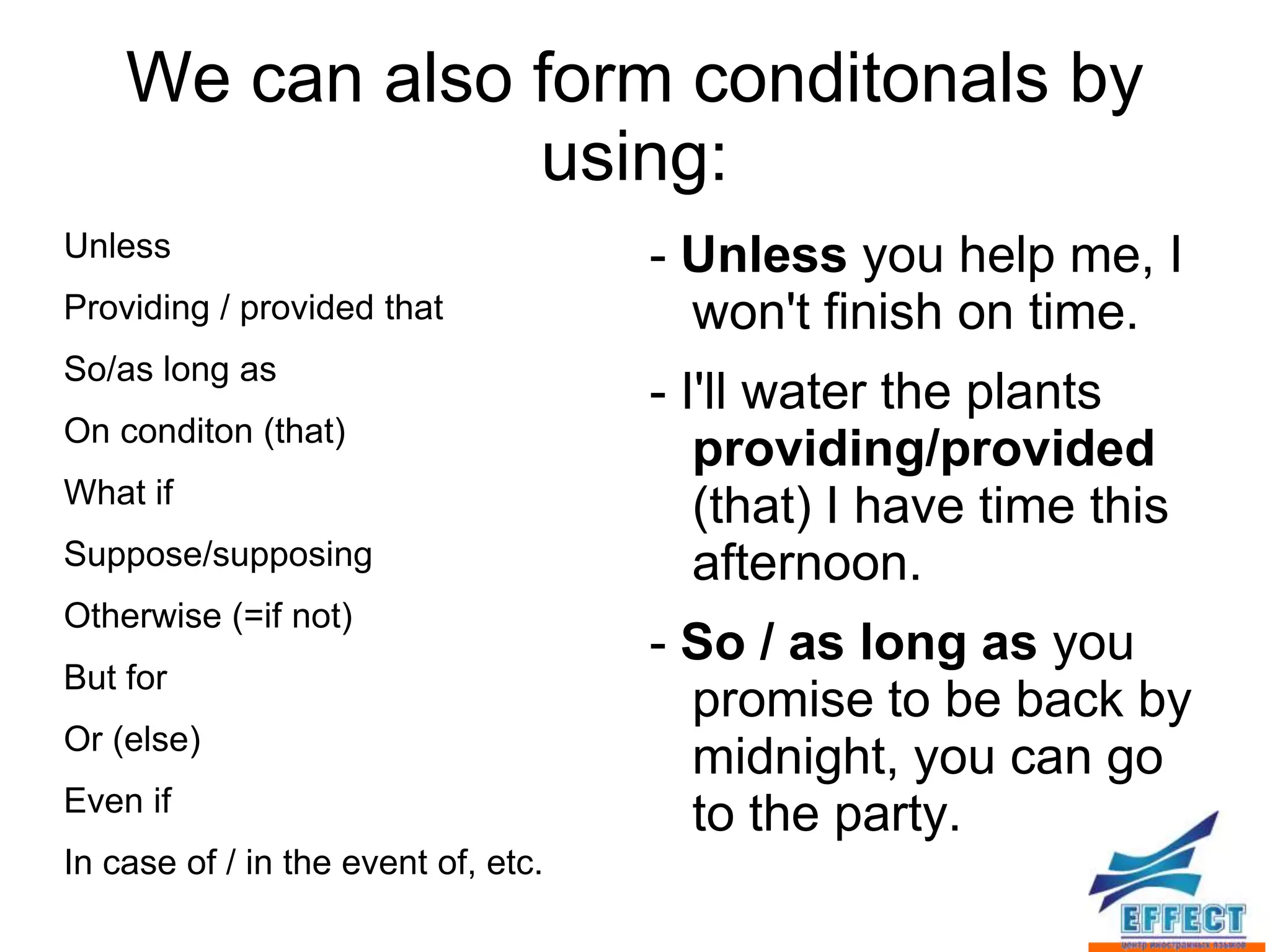 We can also form conditonals by
                using:
Unless                               - Unless you help me, I
Providing / provided that              won't finish on time.
So/as long as
                                     - I'll water the plants
On conditon (that)
                                        providing/provided
What if
                                        (that) I have time this
Suppose/supposing                       afternoon.
Otherwise (=if not)
                                     - So / as long as you
But for
                                       promise to be back by
Or (else)
                                       midnight, you can go
Even if
                                       to the party.
In case of / in the event of, etc.
 