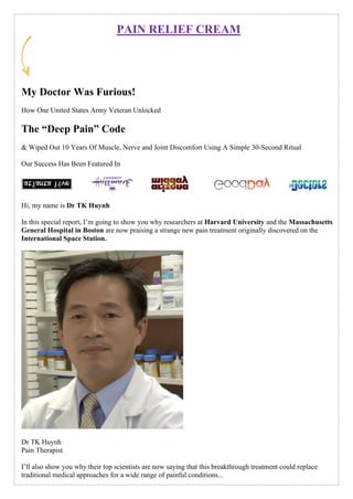 PAIN RELIEF CREAM
My Doctor Was Furious!
How One United States Army Veteran Unlocked
The “Deep Pain” Code
& Wiped Out 10 Years Of Muscle, Nerve and Joint Discomfort Using A Simple 30-Second Ritual
Our Success Has Been Featured In
Hi, my name is Dr TK Huynh
In this special report, I’m going to show you why researchers at Harvard University and the Massachusetts
General Hospital in Boston are now praising a strange new pain treatment originally discovered on the
International Space Station.
Dr TK Huynh
Pain Therapist
I’ll also show you why their top scientists are now saying that this breakthrough treatment could replace
traditional medical approaches for a wide range of painful conditions...
 