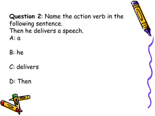 Question 2: Name the action verb in the
following sentence.
Then he delivers a speech.
A: a
B: he
C: delivers
D: Then
 