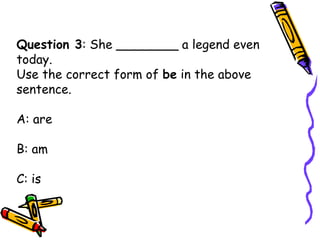 Question 3: She ________ a legend even
today.
Use the correct form of be in the above
sentence.
A: are
B: am
C: is
 