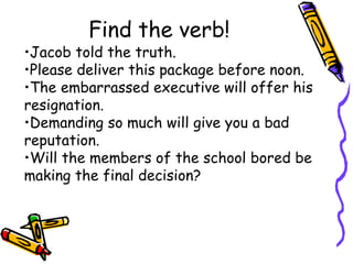 Find the verb!
•Jacob told the truth.
•Please deliver this package before noon.
•The embarrassed executive will offer his
resignation.
•Demanding so much will give you a bad
reputation.
•Will the members of the school bored be
making the final decision?
 