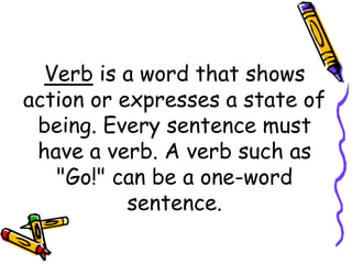 Verb is a word that shows
action or expresses a state of
being. Every sentence must
have a verb. A verb such as
"Go!" can be a one-word
sentence.
 