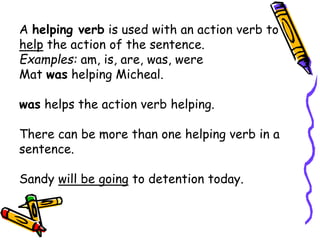 A helping verb is used with an action verb to
help the action of the sentence.
Examples: am, is, are, was, were
Mat was helping Micheal.
was helps the action verb helping.
There can be more than one helping verb in a
sentence.
Sandy will be going to detention today.
 