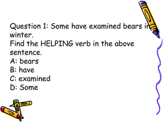 Question 1: Some have examined bears in
winter.
Find the HELPING verb in the above
sentence.
A: bears
B: have
C: examined
D: Some
 