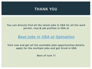 You can directly find all the latest jobs in USA for all the work
permit, visa & job profiles in USA at
Best jobs in USA at Optnation
Visit now and get all the available jobs opportunities details,
apply for the multiple jobs and get hired in USA
Best of luck !!!
THANK YOU
 