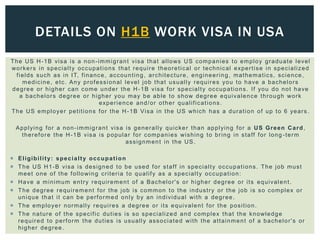 The US H-1B visa is a non-immigrant visa that allows US companies to employ graduate level
workers in specialty occupations that require theoretical or technical expertise in specialized
fields such as in IT, finance, accounting, architecture, engineering, mathematics, science,
medicine, etc. Any professional level job that usually requires you to have a bachelors
degree or higher can come under the H-1B visa for specialty occupations. If you do not have
a bachelors degree or higher you may be able to show degree equivalence through work
experience and/or other qualifications.
The US employer petitions for the H-1B Visa in the US which has a duration of up to 6 years.
Applying for a non-immigrant visa is generally quicker than applying for a US Green Card,
therefore the H-1B visa is popular for companies wishing to bring in staff for long -term
assignment in the US.
 Eligibility: specialty occupation
 The US H1-B visa is designed to be used for staff in specialty occupations. The job must
meet one of the following criteria to qualify as a specialty occupation:
 Have a minimum entry requirement of a Bachelor's or higher degree or its equivalent.
 The degree requirement for the job is common to the industry or the job is so complex or
unique that it can be performed only by an individual with a degree.
 The employer normally requires a degree or its equivalent for the position.
 The nature of the specific duties is so specialized and complex that the knowledge
required to perform the duties is usually associated with the attainment of a bachelor's or
higher degree.
DETAILS ON H1B WORK VISA IN USA
 