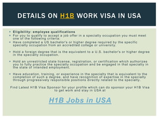  Eligibility: employee qualifications
 For you to qualify to accept a job offer in a specialty occupation you must meet
one of the following criteria:
 Have completed a US bachelor's or higher degree required by the specific
specialty occupation from an accredited college or university.
 Hold a foreign degree that is the equivalent to a U.S. bachelor's or higher degree
in the specialty occupation.
 Hold an unrestricted state license, registration, or certification which authorizes
you to fully practice the specialty occupation and be engaged in that specialty in
the state of intended employment.
 Have education, training, or experience in the specialty that is equivalent to the
completion of such a degree, and have recognition of expertise in the specialty
through progressively responsible positions directly related to the specialty.
Find Latest H1B Visa Sponsor for your profile which can do sponsor your H1B Visa
to get work and stay in USA at
H1B Jobs in USA
DETAILS ON H1B WORK VISA IN USA
 