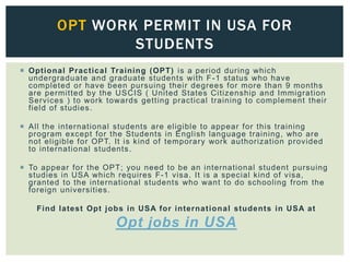 Optional Practical Training (OPT) is a period during which
undergraduate and graduate students with F-1 status who have
completed or have been pursuing their degrees for more than 9 months
are permitted by the USCIS ( United States Citizenship and Immigration
Services ) to work towards getting practical training to complement their
field of studies.
 All the international students are eligible to appear for this training
program except for the Students in English language training, who are
not eligible for OPT. It is kind of temporary work authorization provided
to international students.
 To appear for the OPT; you need to be an international student pursuing
studies in USA which requires F-1 visa. It is a special kind of visa,
granted to the international students who want to do schooling from the
foreign universities.
Find latest Opt jobs in USA for international students in USA at
Opt jobs in USA
OPT WORK PERMIT IN USA FOR
STUDENTS
 