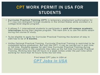 Curricular Practical Training (CPT) is temporary employment authorization for
F-1 visa non-immigrant foreign students in the United States while enrolled in a
college-level degree program.
 It allows F-1 international students to participate in paid off-campus academic
internships during their degree program. The main aim is to use the skills obtain
during the course of study.
 To be eligible to apply for Curricular Practical Training the duration of stay in
USA has to be of 9 months.
 Unlike Optional Practical Training, Curricular Practical Training is restricted to be
completed before graduation. But just like OPT; it can be carried out in part time
or full time. Students appear for part time Curricular Practical Training during
their classes while in the vacations they take up the full time Curricular Practical
Training. Working less that 20 hours in a week comes under the part time while
working for more than 40 hours forms the full time .
Find latest CPT jobs in USA at
CPT Jobs in USA
CPT WORK PERMIT IN USA FOR
STUDENTS
 
