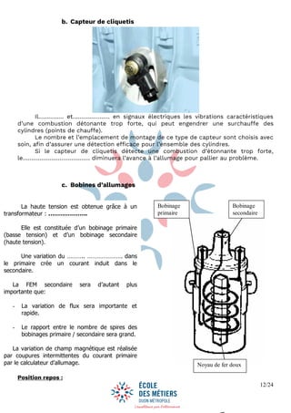 12/24
b. Capteur de cliquetis
Il…………… et…………………. en signaux électriques les vibrations caractéristiques
d’une combustion détonante trop forte, qui peut engendrer une surchauffe des
cylindres (points de chauffe).
Le nombre et l’emplacement de montage de ce type de capteur sont choisis avec
soin, afin d’assurer une détection efficace pour l’ensemble des cylindres.
Si le capteur de cliquetis détecte une combustion d’étonnante trop forte,
le……………….………………… diminuera l’avance à l’allumage pour pallier au problème.
c. Bobines d’allumages
FONCTIONNEMENT
Position repos :
La haute tension est obtenue grâce à un
transformateur : ………………..
Elle est constituée d’un bobinage primaire
(basse tension) et d’un bobinage secondaire
(haute tension).
Une variation du ……….. …………………. dans
le primaire crée un courant induit dans le
secondaire.
La FEM secondaire sera d’autant plus
importante que:
- La variation de flux sera importante et
rapide.
- Le rapport entre le nombre de spires des
bobinages primaire / secondaire sera grand.
La variation de champ magnétique est réalisée
par coupures intermittentes du courant primaire
par le calculateur d’allumage.
Bobinage
primaire
Bobinage
secondaire
Noyau de fer doux
 
