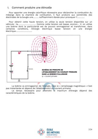 2/24
I. Comment produire une étincelle
Pour apporter une énergie calorifique nécessaire pour déclencher la combustion du
mélange dans la chambre de combustion, il faut produire aux extrémités des
électrodes de la bougie une………. suffisamment élevée pour provoquer l’………….
Pour obtenir cette haute tension, on utilise la seule tension disponible sur un
véhicule : la………………………….. Comme cette tension est basse, environ… V, on utilise
une bobine dont la particularité est de pouvoir emmagasiner et transformer, dans
certaines conditions, l’énergie électrique basse tension en une énergie
électrique………………………..
La bobine va emmagasiner de l’énergie, mais le « remplissage magnétique » n’est
pas instantanée et dépend de l’établissement du courant primaire.
Le temps nécessaire pour atteindre le maximum d’énergie dépend des
caractéristiques de la bobine.
 