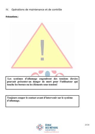 23/24
IV. Opérations de maintenance et de contrôle
Précautions :
Les systèmes d’allumage engendrent des tensions élevées
pouvant présenter un danger de mort pour l’utilisateur qui
touche les bornes ou les éléments sous tension!
Toujours couper le contact avant d’intervenir sur le système
d’allumage.
 