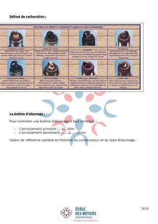 24/24
Défaut de carburation :
La bobine d’allumage :
Pour contrôler une bobine d’allumage il faut contrôler :
- L’enroulement primaire :… à… ohm
- L’enroulement secondaire :…… à…… ohms
Valeur de référence variable en fonction du constructeur et du type d’allumage.
 