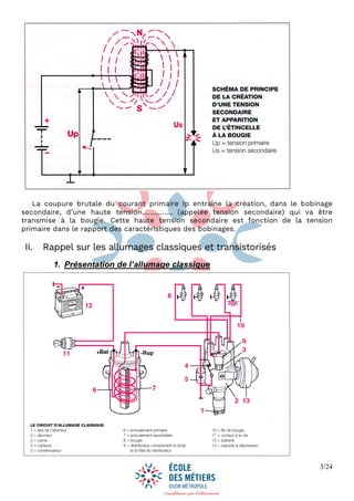 3/24
La coupure brutale du courant primaire Ip entraîne la création, dans le bobinage
secondaire, d’une haute tension…………… (appelée tension secondaire) qui va être
transmise à la bougie. Cette haute tension secondaire est fonction de la tension
primaire dans le rapport des caractéristiques des bobinages.
II. Rappel sur les allumages classiques et transistorisés
1. Présentation de l’allumage classique
 