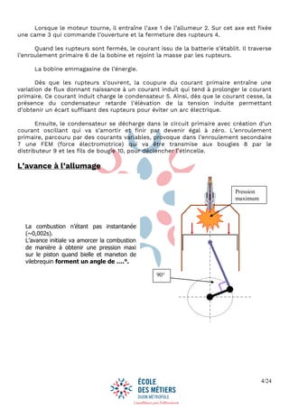 4/24
Lorsque le moteur tourne, il entraîne l’axe 1 de l’allumeur 2. Sur cet axe est fixée
une came 3 qui commande l’ouverture et la fermeture des rupteurs 4.
Quand les rupteurs sont fermés, le courant issu de la batterie s’établit. Il traverse
l’enroulement primaire 6 de la bobine et rejoint la masse par les rupteurs.
La bobine emmagasine de l’énergie.
Dès que les rupteurs s’ouvrent, la coupure du courant primaire entraîne une
variation de flux donnant naissance à un courant induit qui tend à prolonger le courant
primaire. Ce courant induit charge le condensateur 5. Ainsi, dès que le courant cesse, la
présence du condensateur retarde l’élévation de la tension induite permettant
d’obtenir un écart suffisant des rupteurs pour éviter un arc électrique.
Ensuite, le condensateur se décharge dans le circuit primaire avec création d’un
courant oscillant qui va s’amortir et finir par devenir égal à zéro. L’enroulement
primaire, parcouru par des courants variables, provoque dans l’enroulement secondaire
7 une FEM (force électromotrice) qui va être transmise aux bougies 8 par le
distributeur 9 et les fils de bougie 10, pour déclencher l’étincelle.
L’avance à l’allumage
La combustion n’étant pas instantanée
(~0,002s).
L’avance initiale va amorcer la combustion
de manière à obtenir une pression maxi
sur le piston quand bielle et maneton de
vilebrequin forment un angle de ….°.
Pression
maximum
90°
 