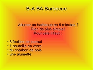 B-A BA Barbecue
Allumer un barbecue en 5 minutes ?
Rien de plus simple!
Pour cela il faut :
●
3 feuilles de journal
●
1 bouteille en verre
●
du charbon de bois
●
une alumette
 