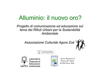 Alluminio: il nuovo oro? Progetto di comunicazione ed educazione sul tema dei Rifiuti Urbani per la Sostenibilità Ambientale Associazione Culturale Agora Zoé   