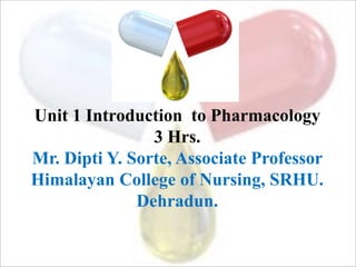 Unit 1 Introduction to Pharmacology
3 Hrs.
Mr. Dipti Y. Sorte, Associate Professor
Himalayan College of Nursing, SRHU.
Dehradun.
 