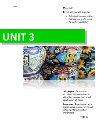 UNIT 3
Objective:
In this unit you will learn to:
 Talk about likes and dislikes
 Express your preferences
 To identify vocabulary
Unit purpose: To enable to
participate in conversations in
which they compare, buy, or sell
about variety of items.
Competence: I can interact with
English native speakers giving and
obtaining information about
preferences.
Page 69
UNIT 3
 