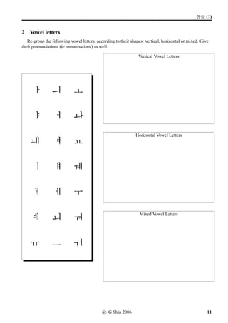 =V 2 »Î
2 w´‡¢íW (1)
1 Writing Hangeul letters
Write all the Hangeul consonants and vowels in the table below.
Consonants
g kk n d tt
r/l m b pp s
ss [ ]/ng j jj ch
k t p h
Vowels
a ae ya yae eo
e yeo ye o wa
wae oe yo u wo
we wi yu eu ui
i
10 c G Shin 2006
 