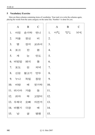 =V 8 »Î
9 When are you free?
This is a class activity to help you practice asking when people are free. Look at the timetable below
and mark with a cross the times in a week when you are usually busy.
The Situation: Your Korean class was disrupted last week and your teacher has asked you to ﬁnd
time for an extra class. Various students in your class have various commitments – just as you have, and
a time will have to be negotiated. To do this, form a group of four or ﬁve and liaise with each other to
ﬁnd a time when everyone is free.
Here are some useful phrases.
• È*x§¨óÀ x¦½õV j´P ¨óÌ#Tx§? Have you got time on Tuesday morning?
• È*x§¨óÀV j´P 2×#Tx§. I haven’t got any free time on Tuesday.
• 63, Æs¬ª˜x§. Yes, that’s O.K.
• È*x§¨óÀ x¦–µ 2 Æs¬ª˜x§? Is 2.00 pm on Tuesday O.K.?
• x§, q´P ×éx§. No, it’s no good.
- m®x§¨óÀ È*x§¨óÀ ¨x§¨óÀ @µ‡x§¨óÀ SXx§¨óÀ
8
9
10
11
12
1
2
3
4
5
6
64 c G Shin 2006
 