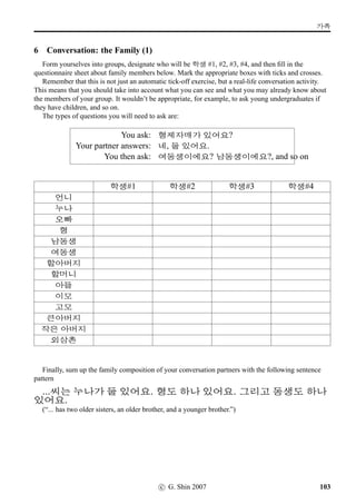 x¦–µV j´P ¨óÌ#Tx§?
10 Let’s sing: Arirang
There can be few countries in the world where communal singing is more a feature of life than is the
case with Korea. Singing is an almost obligatory part of informal partying, and the visitor would be
well advised to come prepared to offer a song. Best of all, of course, would be to come with a Korean
song, and without doubt the best-known of these is Arirang. Arirang is a folk song, sung on the
indigenous Korean ﬁve-note scale, and like many folk songs it is not always easy to trace it back in
time. It mainly consists of a distinctive chorus with multiple verses which are not always linked in
meaning very noticeably to the chorus. What is certain is that it is the most easily recognisable tune in
Korea, and well worth taking the time to learn.
Chorus – repeat after every verse
6FV 6FV x§
6FV q„5t« ÙÁ#Tj´P
1) ¥ü½ !Tq„ pÙˆ 4NÁvÞˆ
§óÂs¦ søÀ X ¦ëRÝîÄ k´P
2) H×Áç¾ vøˆ63 H×Áç¾ Âx§
 3FVp´P 9FSÖõV H×Áç¾ Âx§
3) áZûÖõ 
£òŠ²Úõ 0
Às¦ ¥ëaq„
 61 B†‹²Úõ ¨9NÁs¦ ¥ëa
Like many folk songs, the literal meaning of Arirang is not very susceptible to analysis and there is
little or no thematic continuity in the verses. Everyone has their own special understanding of what the
song really means – our understanding is as follows.
The Chorus: The chorus suggests a tone of lament – literally ‘(My love) has gone over the hill.’
Verse 1: (The idea) ‘He’s thrown me over and gone, but he won’t even go ten li before he gets
footsore.’ implying that he will come straight back again.
Verse 2: (The idea) ‘It’s been a season of plenty all through the land.’ – no discernible connection
with Verse 1, but a cheering sentiment in a song that is heavily used as a farming and rice-planting song.
Verse 3: (The idea) ‘There are as many stars in the sky as there are sorrows in my heart.’ – a
somewhat conventional expression of sentimentalised sorrow.
Language Notes: • 6FV: device like ‘tra-la-la’ • q„5: mountain pass • t«: by way of • ÙÁ#Tj´P: has gone
over • : me • ¥ü½: object marker • !Tq„: cast aside (and...) • pÙˆ: (one who is) going • 4NÁ: my lord/my
love • pÙˆ 4NÁvÞˆ: my love who is going • vÞˆ: topic marker • §óÂ: distance of ten li (approximately 4km) •
s¦: even • søÀ X: unable to go • ¦ëRÝîÄ: lameness (‘foot sickness’) • k´P: has occurred, happened • H×Áç¾:
abundant harvest • : subject marker • vøˆ63: has come! • Âx§: has come • : these • 3FVp´P: mountains
and rivers • 9FSÖõ: 3,000 li • 3FVp´P 9FSÖõV: in these 3,000 li of mountains and rivers – poetic reference to
Korea • áZûÖõ: azure blue • 
£òŠ: the sky • ²Úõ: in • 0
À: stars • s¦: also, too • ¥ëaq„: are many (and ...) • : this
• 61: my • B†‹²Úõ: in (my) heart • ¨9NÁ: sorrows • ¥ëa: are many
c G Shin 2006 65
 