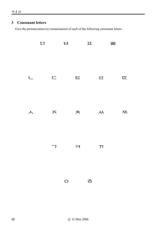 w´‡¢íW (1)
2 Vowel letters
Re-group the following vowel letters, according to their shapes: vertical, horizontal or mixed. Give
their pronunciations (ie romanisations) as well.
a t i
c e j
k g m
u d p
b f n
h l o
r s q
Vertical Vowel Letters
Horizontal Vowel Letters
Mixed Vowel Letters
c G Shin 2006 11
 