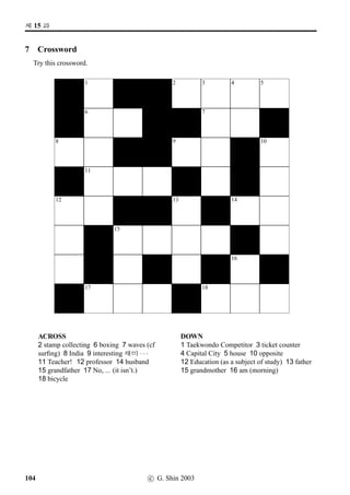 =V 9 »Î
8 CROSSWORD
Try this crossword.
1 2 3 4 5
6 7 8
9 10
11 12 13
14 15 16 17 18
19 20
21 22
23
ACROSS1 in Class 4 India 6 Northeast Asia
11 a little 13 “It’s difﬁcult.” 14 Germany
16 the West 20 Russia 21 ‘canned’ beer (as
opposed to ‘bottled’ beer) 23 Which country?
DOWN1 capital city 2 Middle East 3 four
o’clock 5 nine (a PK number) 7 North Korea
8 The Arabic Language 9 now 10 “It’s easy.”
11 Korea (DPRK) 12 France 15 Japan
17 Ladies and Gentlemen! 18 South America
19 the vicinity 21 Canberra 22 “Please give
me ...”
72 c G. Shin 2006
 