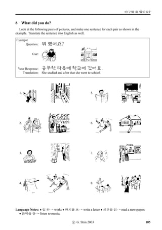 #Trˆ VX .oP#Tx§?
9 Role Play
Study the conversation piece below, and perform a role play with your fellow students. Your role
play can be based on this conversation piece or on your own.
Tae-U: pÙˆ #TrˆVX .oP#Tx§?
Annie: ~³‘¨VX .oP#Tx§.
Tae-U: ~³‘¨ #TX .oP#Tx§?
Annie: 63?
Tae-U: ~³‘¨ ... #TX .oP#Tx§?
Annie: , 63, sˆVX .oP#Tx§.
Tae-U:  ˆ8x§? sˆpÙˆ óêt« ®ÜîÄBx§?
Annie: ¢íWFmx§. x¦AR 
­wˆ, 
!T vˆmFÃ, ...
sˆpÙˆ #UN t« ®ÜîÄBx§.
Tae-U: sˆpÙˆ ’­öx§?
Annie: x§, ‘¨ ~ÞÀBx§. sˆV ;N½ q´P
,¤…#Tx§?
Tae-U: 63, ;N½ q´P  ,¤…#Tx§.
Annie: w´‡ ½õ  v¦;Vx§. ‘¨ ª”x§.
Language Notes:
• ~³‘¨ #TX: Where about in Australia
• #UN : various kinds (of things)
• ;N½ q´P · · ·: haven’t (done ...) yet
• Note also how to respond to a negative question in Korean, eg, Aren’t you ...?, Don’t you ...?, etc.
Unlike in English, 63 is used to ‘negatively’ disagree, and x§ to ‘positively’ disagree, with
the question that has been asked. Thus:
sˆV ;N½ q´P ,¤…#Tx§? Haven’t you been to Sydney yet?
63, ;N½ q´P ,¤…#Tx§. No (Lit. Yes), I haven’t. (ie, negative disagreement)
x§, ,¤…#Tx§. Yes (Lit. No), I have. (ie, positive disagreement)
c G. Shin 2006 73
 