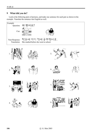 =V 10 »Î
10 /
Æ V ¨óÀ#T¢ë^#Tx§?
1 Dates (1)
Practise pronouncing the following Korean dates, then write them down in Hangeul. Note that the
Month has been put before the date.
Alternatively, you can do this exercise in pairs: one person reads the following dates aloud and the
other writes down the numbers. When ﬁnished, swap roles.
1.1 3.6 6.8 4.15 1.30 9.13 11.14
12.2 2.22 7.29 7.8 10.31 9.19 7.27
12.12 2.23 8.15 9.9 6.28 5.23 4.17
7.1 12.25 11.22 5.6 12.29 6.5 10.8
5.8 10.10 8.6 9.26 6.16 10.21 3.4
2 Dates (2)
Do the same as above. But this time you’re practising years as well.
1919.3.1 1945.8.15 1948.7.17 1950.6.25 1953.7.27
1960.4.19 1961.5.16 1972.7.4 1972.10.17 1979.10.26
1980.5.18 1987.6.29 1988.9.17 1988.10.2 1990.10.3
1997.11.17 2000.1.1 2000.6.15 2002.5.31 2002.6.30
74 c G. Shin 2006
 