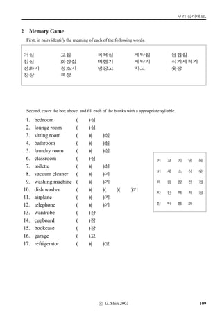 =V 10 »Î
4 The past tense marker (I)
Look at the Verb ‘conjugation’ table below, which is incomplete, and your task is to complete it.
VST Meaning
Polite Informal Statement Polite Informal Statement
PRESENT TENSE PAST TENSE
1. - to go x§ ¡ë^#Tx§
2. v¦- to go and have a look Àx§ ,¤…#Tx§
3. q„¥ëT- to be grateful q„öx§ q„qº#Tx§
4. O[Ž­
- to study O[Ž­Bx§ O[Ž­†ÿ#Tx§
5. Æs¬ª˜- to be all right Æs¬ª˜x§ Æs¬ª˜¨ë^#Tx§
6. £Š- to play £Šx§ As in 5
7. -ýÂ- to be hot Höx§ As in 3
8. ¤Š- to go back ¤Šx§ As in 1
9. ¤Šx¦- to come back ¤ŠÂx§ As in 2
10. ~ÞÀ
- to be warm ~ÞÀBx§ As in 4
11. - to drink Ox§ ÞîÌ#Tx§
12. n´P- to meet n´Px§ As in 1
13. n´P¤÷Š- to make n´P¤÷Š#Tx§ n´P¤÷Š2Ì#Tx§
14. ¥ëa- to be many ¥ëax§ As in 5
15. ¥ëR
- to speak ¥ëRBx§ As in 4
16. Üí½- to eat Üí½#Tx§ As in 13
17. u¦tˆ- to not know ¦Šx§ ¦Š¤ë^#Tx§
18. o´‡¡ëT- to be glad (to see you) o´‡öx§ As in 3
19. :­- to learn :öx§ :qº#Tx§
20. v¦- to see/look at Àx§ As in 2
21. §ëR- to live §ëRx§ As in 5
22. B„‡=V
- to do homework B„‡=VBx§ As in 4
23. p°- to be easy õíöx§ As in 18
24. ;FO
- to begin ;FOBx§ As in 4
25. åZøv¦- to take an exam åZøÀx§ As in 2
76 c G. Shin 2006
 