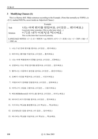 /
Æ V ¨óÀ#T¢ë^#Tx§?
5 The past tense marker (II)
Do the same as above.
VST Meaning
Polite Informal Statement Polite Informal Statement
PRESENT TENSE PAST TENSE
26. 9N½
- to have a meal 9N½Bx§ As in 4 on the previous page
27. ¤ˆ- to write -hx§ Ì#Tx§
28. ¨ëR- to know ¨ëRx§ As in 5
29. #T:Ê- to be how #TDJx§ #Tˆ#Tx§
30. #TÞÂ- to be difﬁcult #TOöx§ As in 3
31. 2×- to not have 2×#Tx§ As in 13
32. ¾õB†Œ
- to practise ¾õB†ŒBx§ As in 4
33. x¦- to come Âx§ As in 2
34. vëˆµŽ
- to exercise vëˆµŽBx§ As in 4
35. ®ÜîÄ
- to be famous ®ÜîÄBx§ As in 4
36. - to be Vx§/Wx§ 2Ì#Tx§/ßîÌ#Tx§
37. 
- to talk Bx§ As in 4
38. ¨óÀ#T- to wake up ¨óÀ#Tx§ As in 3
39. ¨óÐ- to read ¨óÐ#Tx§ As in 13
40. ¨óÌ- to have ¨óÌ#Tx§ As in 13
41. :NÅ#T!T- to forget :NÅ#T!TOx§ As in 11
42. ;FS- to sleep ;FSx§ As in 3
43. = 2×- to be boring = 2×#Tx§ As in 13
44. = ¨óÌ- to be interesting = ¨óÌ#Tx§ As in 13
45. àí½- to be few àí½#Tx§ As in 13
46. ½õÈ*
- to telephone ½õÈ*Bx§ As in 4
47. ª”- to be good ª”x§ As in 5
48. ‘¨- to give ‘¨#Tx§ ‘¨2Ì#Tx§ but see 19
49. E×¿- to be cold ’­öx§ As in 3
50. 
- to do Bx§ As in 4
c G. Shin 2006 77
 