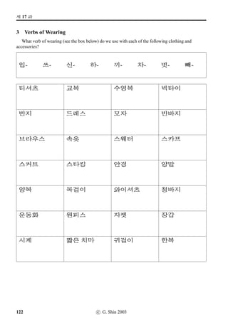 =V 10 »Î
8 Using Particles
This exercise is to help you get used to putting together simple sentences in Korean. Make sentences
according to the model and also to the translations. Note in particular the use of particles (case
markers).
Example
 ˆ 6FS/#T=V/7Lsˆ¥ü½/n´P- That person met David yesterday.
 ˆ 6FSvÞˆ #T=V 7Lsˆ¥ü½ n´P¢ë^#Tx§.
1.  ˆ @}†Mû/P¸ô/¥ëa/¨óÐ- The student reads a lot of books.
2. $ @}†Mû/Î1÷8R½õ/¥ëa/v¦- That student (over there) watches TV a lot.
3. @}†q… o¹U%`/C¹‹9N½àíÁ/‘¨/¥ëa- There are lots of restaurants near university.
4.  ˆ @}†Mû/‘¨¥ëR/B„‡=V//
- That student ﬁnished the homework over the weekend.
5. @­/#T=V/x¦–µ/–¶7{ý»/- Tae-U bought a mobile phone yesterday afternoon.
6. ¥¾ßîÄ/#T=V/x¦–µ/q„:GV/- Seon-Yeong bought a cat yesterday afternoon.
7. /3NÁ	/y¦SX/Üí½#Tv¦- Annie tried a little bit of kimchi.
8. $ @}†Mû/¨óÀtøˆ¥ëR/y¦SX/
- That student (over there) speaks a little Japanese.
9. 
¨óÀ/k´P ‘¨¥ëR/w´‡¢íW/¥ëa/¤ˆ- Kylie wrote lots of Hangeul last weekend.
10. #T=V/w´‡QT#T ¨2Â/6FV/¹‰- We listened to the ‘Arirang’ yesterday in the Korean class.
11. @­/#T=V/#UÃ /¨óÀ#T- Tae-U got up at six o’clock yesterday.
12. x¦–µ/s¼õ‰†/vëˆµŽ/
- I exercised with my friend in the afternoon.
13. 7@}†q…/w´‡QT#T/:­- I learn Korean at university
14. 4FW/w´‡QT#T/¾õB†Œ
- I practised Korean during the day.
15. 7Lsˆ/8FS/
 