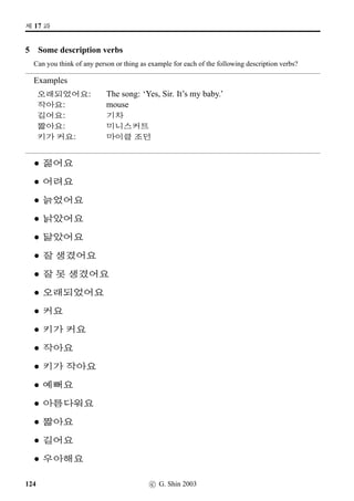 /
Æ V ¨óÀ#T¢ë^#Tx§?
9 Some real life questions
Answer the following questions in Korean.
1. SX #TX §ëRx§?
2. 10ç¾ ½õV #TX §ëR¨ë^#Tx§?
3. ÂQTV ,¤…#Tx§? #Trˆ V ,¤…#Tx§?
4. ÂQT#T¥ü½ O[Ž­B,¤…#Tx§?
5. #T=V x¦–µ 5V óê †ÿ#Tx§?
6. k´P ‘¨¥ëRV óê †ÿ#Tx§?
7. ½õ ‘¨¥ëRV óê Bx§?
8. w´‡QT#T ¨2ÂvÞˆ 1 ‘¨¨óÀV /
Æ j´P ¨óÌ#Tx§?
9. 
Œ­V /
Æ j´P w´‡QT#T¥ü½ O[Ž­Bx§?
10. w´‡QT s¼õ‰†
q„ ¡ëZ w´‡QT#T¥ü½ ¾õB†ŒBx§?
11. x¦£òŠvÞˆ /
Æm® Uª*÷Vx§?
12. 61¨óÀvÞˆ m®x§¨óÀVx§?
13. w´‡QT#TpÙˆ 2À µŽq´P O[Ž­†ÿ#Tx§?
14. #T=V $Ü€½V #TX 9N½†ÿ#Tx§?
15. SXç¾vÞˆ /
Æ ç¾Vx§? 61ç¾vÞˆx§?
c G. Shin 2006 81
 