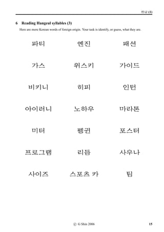 w´‡¢íW (1)
4 Reading Hangeul syllables (1)
The following list of words are commonly used English words in Korean. They should not be
regarded as foreign words, but rather as Korean words of foreign origin. Your task is identify, or guess,
what they are.
5:NÁ 9Ru¦ 
;V 8Rsøˆ |«|«
#T  