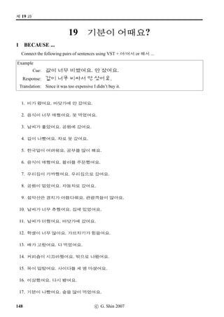 =V 11 »Î
7 MAKING DIALOGUE
Make a dialogue to ﬁt the following situation.
• You have been invited to a Korean home. Your host greets you at the door, and invites you in.
• You say hello to your host.
• Your host asks you to sit down, and offers you a cola.
• You accept the cola.
• You and your host talk for while, and then your host suggests that you both eat.
• You all sit at the table. Your host invites you to begin.
• You eat a plateful and remark on how delicious it is.
• Your host asks if you like Gimchi.
• You reply yes, it’s delicious.
• Your host then invites you to have more Galbi.
• By now, you feel you’ve had enough and decline.
• The meal ﬁnishes, and you say you’ve eaten well and add what a good meal it has been.
88 c G. Shin 2006
 