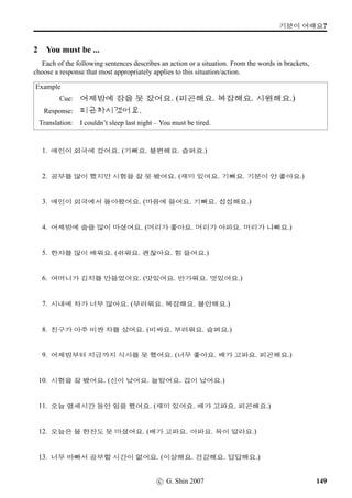 ¥ëa sˆ;Vx§.
8 Role Play
Study the following conversation piece, and do role plays with fellow students on the basis of the
piece or on your own. Below, Seon-Yeong is arranging with Annie to go to a Korean restaurant.
¥¾ßîÄ: ½õ |«x§¨óÀV j´P ¨óÌ#Tx§?
Annie: 63?
¥¾ßîÄ: ½õ |«x§¨óÀV j´P ¨óÌ#Tx§?
Annie: , 63, j´P¨óÌ#Tx§.
¥¾ßîÄ: w´‡QT C¹‹9N½ #TDJx§? ª”Bx§?
Annie: 63, ª”Bx§.
¥¾ßîÄ: ¡ëR Üí½#T ,¤…#Tx§?
Annie: x§. ¡ëR #TDJx§? nU ¨óÌ#Tx§?
¥¾ßîÄ: 63, nU ¨óÌ#Tx§. @}†q… o¹U%`V ¡ëR©óÂ ¥ëax§. ¡ëZ ¡ëRx§?
Annie: 63, ¡ëZ x§. /
Æ V ¡ëRx§? C¹‹ ... 6 Æs¬ª˜x§?
¥¾ßîÄ: 63, Æs¬ª˜x§.
Annie:  ˆÛíÁ, 5 o´‡V @}†q… 
 