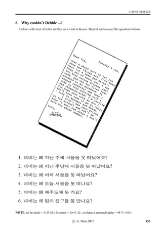 =V 12 »Î
2 HOW MUCH? HOW FAR?
The following table contains basic express bus travel information, giving fares, distance and journey
times between Seoul and a number of major Korean cities. Read the table and make sentences
according to the Examples. The fares are in won, and the distances are in kilometers.
	  j´P
X©Š — Ž­p´P 70,000 441 5.30
X©Š — ØIÄ‘¨ 60,000 363 4.30
X©Š — 7‰† 55,000 297 4.00
X©Š — 7½õ 28,000 153 2.00
X©Š — ½õ‘¨ 37,000 233 3.30
X©Š — ':H‘¨ 50,000 320 4.00
X©Š — 3FV?ÙÁ 42,000 232 4.00
Examples
How much ..?: X©ŠVX ...  	 2ÀWx§?
How far ..?: X©ŠVX ...   2À ×éx§?
How long ..?: X©ŠVX ...  /
Æ j´PN†‹ +ñÀOx§?
92 c G. Shin 2007
 