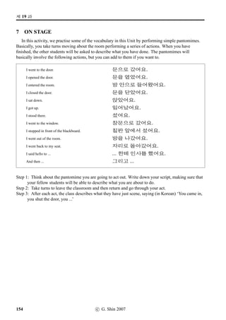 t« x§, !Twˆt« x§?
3 Jumbled Conversation
This is a reading comprehension exercise. Following is a scrambled conversation between Ji-Su and
David. Unscramble it and write it in the space provided. Ji-Su has just met David after not seeing him
for a few days.
David: 9½õ !Twˆ¥ü½ x§.
David: 63, x¦8j´Pn´PVx§.
David: 61V x§.
¨: x§D†‹ #T+N;Vx§?
¨: #T x§?
David: 63, ©ëR 61x§.
¨: /
Æ ½õ !Twˆ¥ü½ x§?
¨:  ˆ8x§?  ˆÛíÁ, ¡ëZ ¡ëT.
¨: x¦8j´Pn´PVx§.
David: 63,  ˆ.Â.
4 Using the particle s¦
This exercise is to help you practice using the particle s¦. Answer B’s question in each example
positively using the particle -s¦. Number one has been done for you.
1. A: 4÷¨pÙˆ uæˆÈ¥ü½ ª”Bx§.
B: ßîÄ¨pÙˆx§?
s—, a.U·@8e ~±n´o).
2. A: @­pÙˆ w´‡QT¥ëR©÷Š O[Ž­Bx§.
B: ¨óÀtøˆ¥ëRvÞˆx§?
3. A: w´‡QTV ¡ë^.oP#Tx§.
B: ¨óÀtøˆVpÙˆx§?
4. A: ©óÂVX $Ü€½9N½¥ü½ Bx§.
B: …ø9N½pÙˆx§?
5. A: ½õ ‘¨¥ëRV p´PV x§.
B: ¨pÙˆx§?
6. A: jBõKô‘¨¥ü½ §ë^#Tx§.
B: ÝîÄKô‘¨pÙˆx§?
7. A: §Šq„¥ü½ ‘¨sëˆ†ÿ#Tx§.
B: HJÄ¾õvÞˆx§?
8. A: q„:GV¥ü½ ª”Bx§.
B: ¥¾ßîÄpÙˆx§?
9. A: w´‡QTp¼¾sëˆ©÷Š ¨óÐ#Tx§.
B: D„ŽQTp¼¾sëˆvÞˆx§?
10. A: ©ëT¥ü½ ‘¨sëˆ†ÿ#Tx§.
B: n´P‹¨pÙˆx§?
c G. Shin 2007 93
 