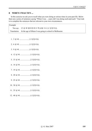 =V 12 »Î
5 Which bus goes where?
The table below lists the starting point and the terminus for a number of bus routes. Refer to it to
answer the questions that follow.
QUESTION: 83½õ !TwˆpÙˆ #T x§?
ANSWER: 83½õ !TwˆpÙˆ @Eá x§.
#TX #T?
83½õ X©Šßî½ @Eá
53½õ ÜîÄµŽ µŽ7sëˆ
142½õ X©Š7@}†q… 3NÁ}¦O[@}
342½õ D‚Žt« 1 4FSp´P
586½õ áZû¨ë[ ¾õ;V7@}†q…
7½õ @Eá Eá
39½õ p¼¾;V5¨ë[ q„B‚‡!Twˆ'N¢ëR
23½õ q„7¨ë[ µŽ7sëˆ;FV
1. 586½õ !TwˆpÙˆ #TX «½¦ëRBx§?
2. EáV pÙˆ !TwˆpÙˆ /
Æ½õVx§?
3. 39½õ !TwˆpÙˆ #T x§?
4. 23½õ !TwˆpÙˆ #TX #T x§?
5. EáV pÙˆ !TwˆpÙˆ #TX «½¦ëRBx§?
6. @EáV pÙˆ !TwˆpÙˆ /
Æ½õVx§?
7. 586½õ !TwˆpÙˆ ¾õ;V7@}†q…V x§?
8. 142½õ !TwˆpÙˆ #T x§?
94 c G. Shin 2007
 
