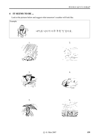 =V 12 »Î
7 Conversation Activities
This is a conversation exercise about commuting and travelling in general. Form a small group and
practise asking and answering the following questions.
Travelling to class
©óÂVX @}†q…  2À ×éx§?
@}†q…VpÙˆ #T:Ê5 Âx§?
@}†q…VpÙˆ /
Æ ½õ !Twˆ/½õ	t« Âx§?
	 2ÀWx§?
©óÂVX @}†q… /
Æ j´PN†‹ +ñÀOx§?
x¦£òŠvÞˆ /
Æ V ©óÂVX «½¦ëR†ÿ#Tx§?
@}†q…VpÙˆ /
Æ V s¦}††ÿ#Tx§?
©óÂVpÙˆ /
Æ V ¤Šx§? (¤Š- = to return)
Your Recent Trips
Have you taken any trips lately – local? interstate? overseas? See if you can recount the details of
the trip by using the following sentences.
1. k´P ..........V ..........V
¡ë^.oP#Tx§.
2. ..........(xˆ)t« ¡ë^.oP#Tx§.
3. ..........
q„ ¡ë^.oP#Tx§.
4. ..........V ©óÂ©÷Š +N¢ë^#Tx§.
5. .......... ..........j´P +ñÀÞîÌ#Tx§.
6. ..........VX ..........†ÿ#Tx§.
7. ..........VpÙˆ ..........j´P/¨óÀ/‘¨¨óÀ
¨óÌ2Ì#Tx§.
8. ..........VpÙˆ ..........¨óÀŽ­'N
..........¨óÀ ¨óÌ2Ì#Tx§.
9. ..........V ..........©÷Š/¥ü½
+N¢ë^#Tx§.
10. ..........V ©óÂV ¤Š.oP#Tx§.
1. Last ...... I went to ...... (use ‘¨¥ëR, days of the
week, or months of the year)
2. I went there by ......
3. I went there with ......
4. I left home at ...... o’clock.
5. It took ...... hours to get to ......
6. (What did you do when you got there – did
you have a meal, for example?)
7. We were there for ...... hours/days/weeks.
8. We were there from ...... to ...... (Give dates.)
9. We left there at ...... o’clock.
10. We arrived home at ......
96 c G. Shin 2007
 