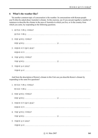 =V 13 »Î
13 D‚‡
1 Reading Practice
Read the following conversation and answer the questions that follow. In the conversation Annie and
her friend ¥¾ßîÄ are talking about their families.
¥¾ßîÄ: 9N½‰† u¦‹¨ /
Æ 6FSVx§?
Annie: u¦‹¨ 63 6FSVx§. ¥¾ßîÄpÙˆx§?
¥¾ßîÄ: u¦‹¨ Ã 6FSVx§.
Annie: #TN
q„ !T
q„ €¦ Šž ¨óÌ#Tx§?
¥¾ßîÄ: 63, x¦ 
, ½õ 
 ¨óÌ#Tx§.
Annie: x¦pÙˆ SX ÿm® Bx§?
¥¾ßîÄ: x¦pÙˆ SX vÞˆT¸ûV 0x§.
Annie:  ˆ8x§? ½õpÙˆx§?
¥¾ßîÄ: ½õpÙˆ 7@}†MûVx§.  ˆ½õ7L, pÙˆ Ž­u¦4NÁ 5;Vx§?
Annie: 63, 5;Vx§.
¥¾ßîÄ: ½õ, x¦pÙˆx§?
Annie: 2×#Tx§. 4FSµŽMû 
 ¨óÌ#Tx§. SX q„¹Ž@}†q…V 0x§.
QUESTIONS
1. pÙˆ 9N½‰† /
Æ 6FSVx§?
2. ¥¾ßîÄpÙˆ 9N½‰† /
Æ 6FSVx§?
3. ¥¾ßîÄpÙˆ åAû=V9 /
Æ ¨óÌ#Tx§?
4. ¥¾ßîÄpÙˆ x¦ ¨óÌ#Tx§? ½õpÙˆx§?
5. ¥¾ßîÄpÙˆ µŽMû ¨óÌ#Tx§?
6. pÙˆ Ž­u¦4NÁ 5;Vx§?
7. ¥¾ßîÄpÙˆx§?
8. pÙˆ x¦ ¨óÌ#Tx§? ½õpÙˆx§?
9. pÙˆ µŽMû ¨óÌ#Tx§?
10. ¥¾ßîÄÂÔ x¦pÙˆ SX ÿm® Bx§? ½õpÙˆx§?
11. ÂÔ µŽMûvÞˆ SX ÿm® Bx§?
98 c G. Shin 2007
 